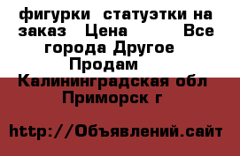 фигурки .статуэтки.на заказ › Цена ­ 250 - Все города Другое » Продам   . Калининградская обл.,Приморск г.